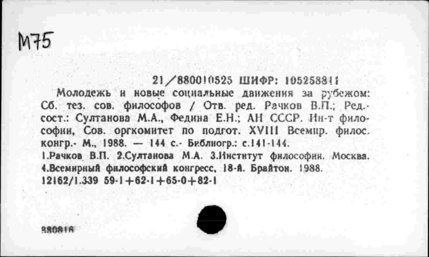 ﻿МП’
21/880010525 ШИФР: 105258811
Молодежь и новые социальные движения за рубежом: Сб. тез. сов. философов / Отв. ред. Рачков В.П.; Ред.-сост.: Султанова М.А., Федина Е.Н.; АН СССР. Ин-т философии, Сов. оргкомитет по подгот. XVIII Всемир. филос. конгр.- М., 1988. — 144 с.- Библногр.: с.141-144.
I.Рачков В.П. 2.Султанова М.А. З.Институт философии. Москва. ^Всемирный философский конгресс, 18-й. Брайтон. 1988.
12162/1.339 59-1+62-14-65-04-82-1
МОЯ»«